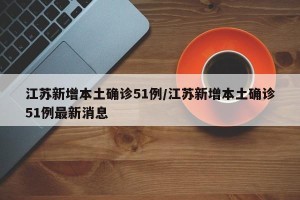 江苏新增本土确诊51例/江苏新增本土确诊51例最新消息