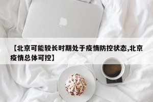 【北京可能较长时期处于疫情防控状态,北京疫情总体可控】