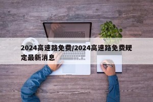 2024高速路免费/2024高速路免费规定最新消息
