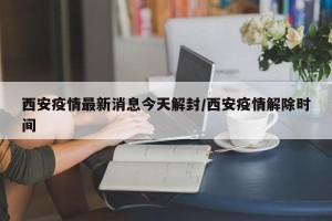 西安疫情最新消息今天解封/西安疫情解除时间