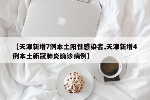 【天津新增7例本土阳性感染者,天津新增4例本土新冠肺炎确诊病例】