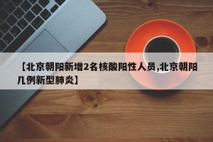【北京朝阳新增2名核酸阳性人员,北京朝阳几例新型肺炎】