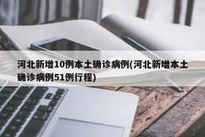 河北新增10例本土确诊病例(河北新增本土确诊病例51例行程)