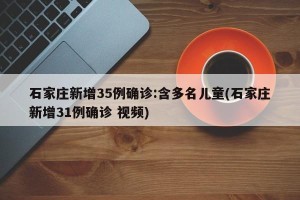 石家庄新增35例确诊:含多名儿童(石家庄新增31例确诊 视频)
