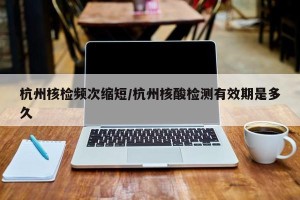 杭州核检频次缩短/杭州核酸检测有效期是多久