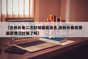 【吉林长春二次封城最新消息,吉林长春疫情最新情况封城了吗】