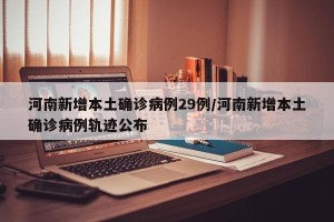 河南新增本土确诊病例29例/河南新增本土确诊病例轨迹公布
