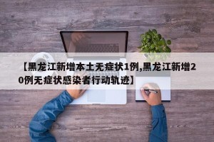 【黑龙江新增本土无症状1例,黑龙江新增20例无症状感染者行动轨迹】