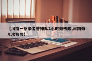 【河南一感染者曾排队2小时做核酸,河南做几次核酸】