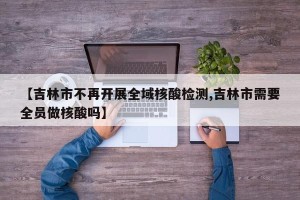 【吉林市不再开展全域核酸检测,吉林市需要全员做核酸吗】