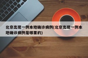 北京出现一例本地确诊病例(北京出现一例本地确诊病例是哪里的)