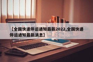 【全国快递停运通知最新2022,全国快递停运通知最新消息】
