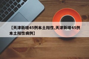 【天津新增45例本土阳性,天津新增45例本土阳性病例】