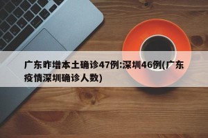 广东昨增本土确诊47例:深圳46例(广东疫情深圳确诊人数)
