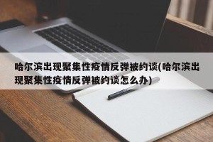 哈尔滨出现聚集性疫情反弹被约谈(哈尔滨出现聚集性疫情反弹被约谈怎么办)