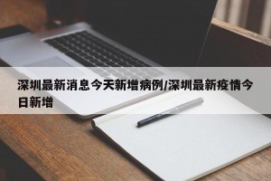 深圳最新消息今天新增病例/深圳最新疫情今日新增