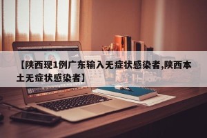 【陕西现1例广东输入无症状感染者,陕西本土无症状感染者】