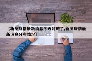 【新乡疫情最新消息今天封城了,新乡疫情最新消息分布情况】
