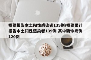 福建报告本土阳性感染者139例/福建累计报告本土阳性感染者139例 其中确诊病例120例