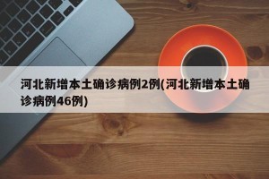 河北新增本土确诊病例2例(河北新增本土确诊病例46例)