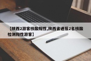 【陕西2游客核酸阳性,陕西省通报2名核酸检测阳性游客】