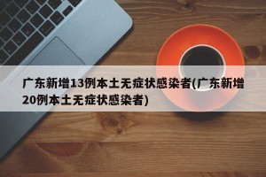 广东新增13例本土无症状感染者(广东新增20例本土无症状感染者)