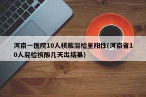 河南一医院10人核酸混检呈阳性(河南省10人混检核酸几天出结果)