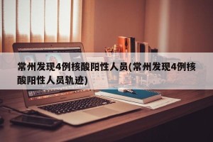 常州发现4例核酸阳性人员(常州发现4例核酸阳性人员轨迹)