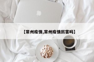 【常州疫情,常州疫情厉害吗】