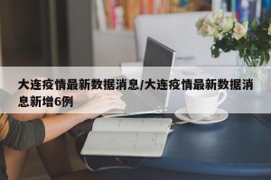 大连疫情最新数据消息/大连疫情最新数据消息新增6例