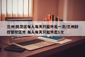 兰州:防范区每人每天只能外出一次/兰州封控管控区外 每人每天只能外出1次