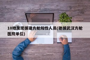 10地发现援建方舱阳性人员(驰援武汉方舱医院单位)