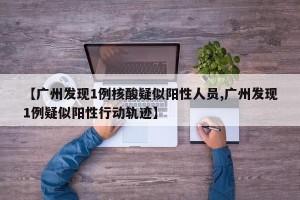 【广州发现1例核酸疑似阳性人员,广州发现1例疑似阳性行动轨迹】
