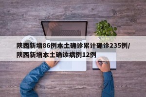 陕西新增86例本土确诊累计确诊235例/陕西新增本土确诊病例12例