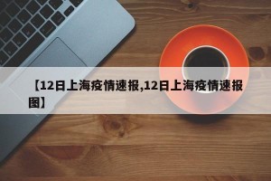 【12日上海疫情速报,12日上海疫情速报图】