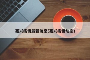 嘉兴疫情最新消息(嘉兴疫情动态)