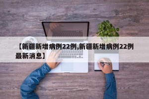 【新疆新增病例22例,新疆新增病例22例最新消息】