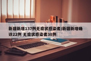 新疆新增137例无症状感染者/新疆新增确诊22例 无症状感染者38例