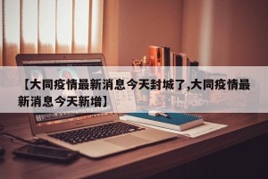 【大同疫情最新消息今天封城了,大同疫情最新消息今天新增】