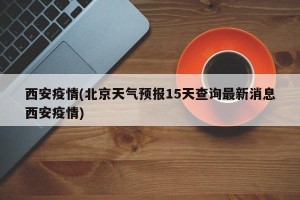 西安疫情(北京天气预报15天查询最新消息西安疫情)