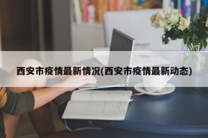 西安市疫情最新情况(西安市疫情最新动态)