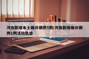 河南新增本土确诊病例5例/河南新增确诊病例1例活动轨迹
