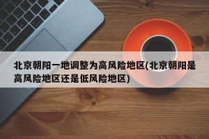 北京朝阳一地调整为高风险地区(北京朝阳是高风险地区还是低风险地区)