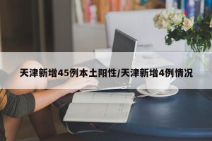 天津新增45例本土阳性/天津新增4例情况