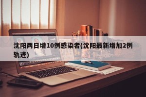 沈阳两日增10例感染者(沈阳最新增加2例轨迹)