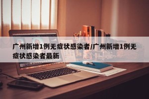 广州新增1例无症状感染者/广州新增1例无症状感染者最新