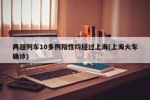 两趟列车10多例阳性均经过上海(上海火车确诊)