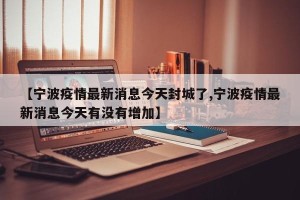 【宁波疫情最新消息今天封城了,宁波疫情最新消息今天有没有增加】