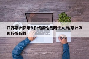 江苏常州新增3名核酸检测阳性人员/常州发现核酸阳性