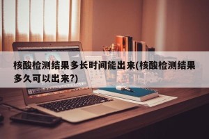 核酸检测结果多长时间能出来(核酸检测结果多久可以出来?)